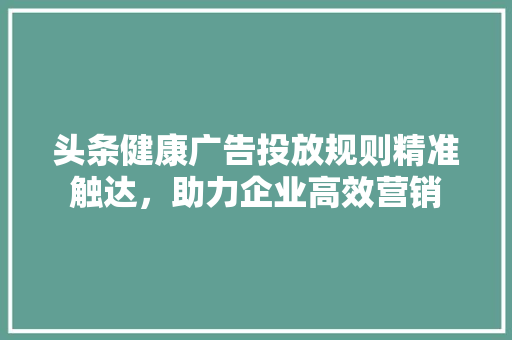 头条健康广告投放规则精准触达，助力企业高效营销