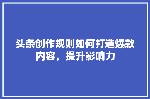 头条创作规则如何打造爆款内容，提升影响力