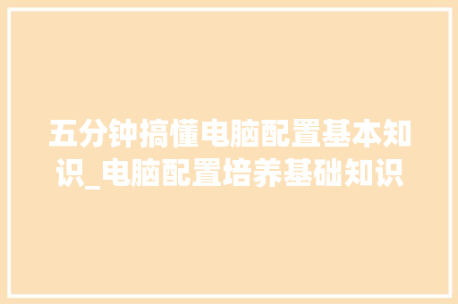 五分钟搞懂电脑配置基本知识_电脑配置培养基础知识怎么学