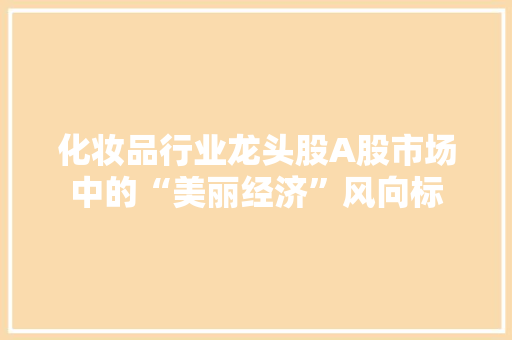化妆品行业龙头股A股市场中的“美丽经济”风向标