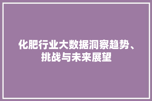 化肥行业大数据洞察趋势、挑战与未来展望