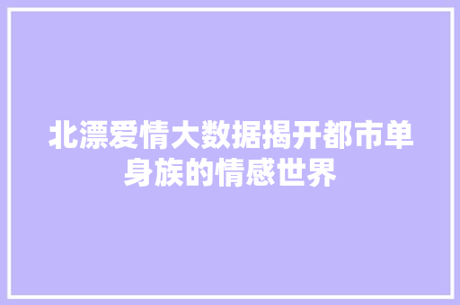 北漂爱情大数据揭开都市单身族的情感世界 北漂爱情大数据揭开都市单身族的情感世界