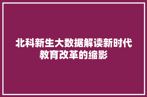 北科新生大数据解读新时代教育改革的缩影 北科新生大数据解读新时代教育改革的缩影