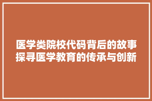 医学类院校代码背后的故事探寻医学教育的传承与创新 医学类院校代码背后的故事探寻医学教育的传承与创新
