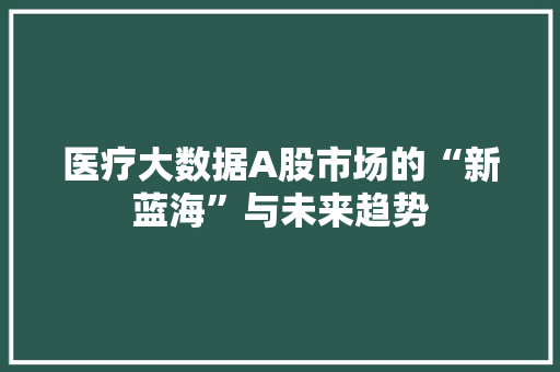 医疗大数据A股市场的“新蓝海”与未来趋势 医疗大数据A股市场的“新蓝海”与未来趋势