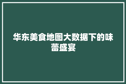 华东美食地图大数据下的味蕾盛宴