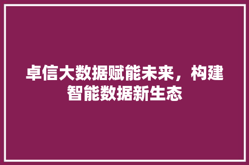 卓信大数据赋能未来，构建智能数据新生态