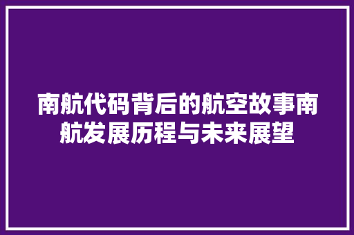 南航代码背后的航空故事南航发展历程与未来展望 南航代码背后的航空故事南航发展历程与未来展望