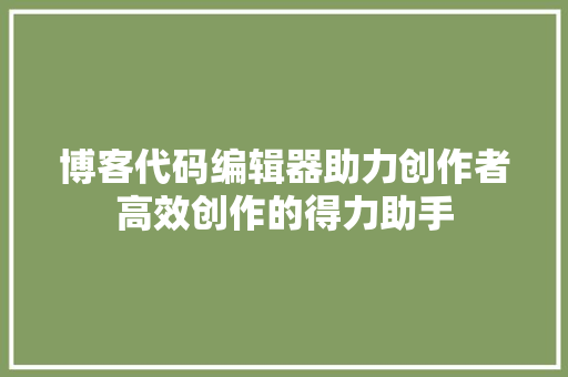 博客代码编辑器助力创作者高效创作的得力助手