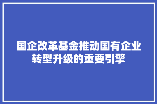 国企改革基金推动国有企业转型升级的重要引擎
