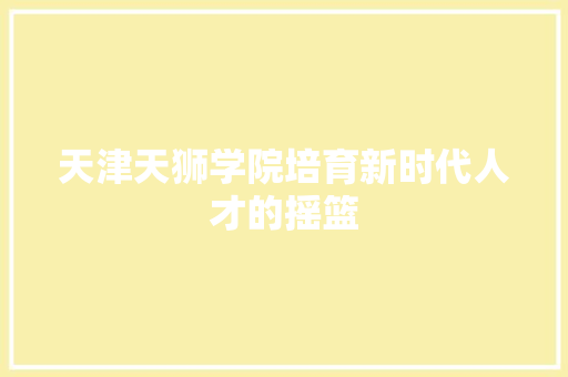 天津天狮学院培育新时代人才的摇篮 天津天狮学院培育新时代人才的摇篮