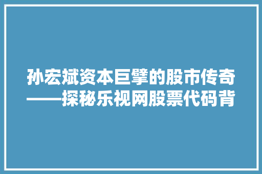 孙宏斌资本巨擘的股市传奇——探秘乐视网股票代码背后的故事
