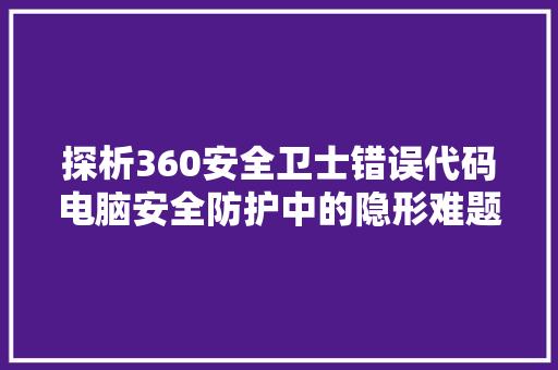 探析360安全卫士错误代码电脑安全防护中的隐形难题 编程语言