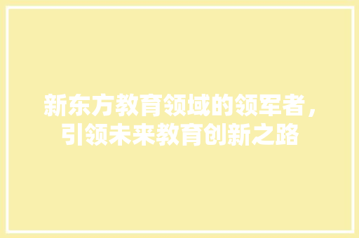新东方教育领域的领军者,引领未来教育创新之路 操作系统 新东方教育领域的领军者,引领未来教育创新之路 操作系统