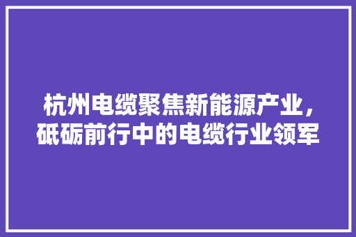 杭州电缆聚焦新能源产业，砥砺前行中的电缆行业领军者