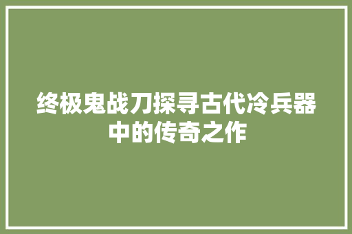 终极鬼战刀探寻古代冷兵器中的传奇之作 操作系统