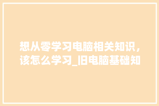 想从零学习电脑相关知识,该怎么学习_旧电脑基础知识怎么学 电脑配置 想从零学习电脑相关知识,该怎么学习_旧电脑基础知识怎么学 电脑配置
