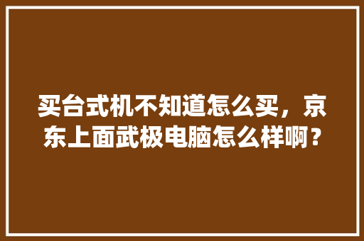 买台式机不知道怎么买，京东上面武极电脑怎么样啊？配件什么的能是全新正品吗_武极电脑基础知识大全 电脑基础