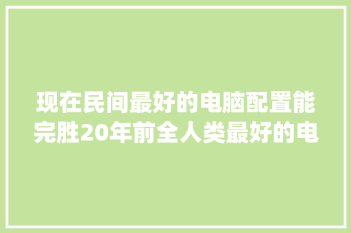 现在民间最好的电脑配置能完胜20年前全人类最好的电脑配置吗？为什么_怎么看电脑配置比较全面 编程语言