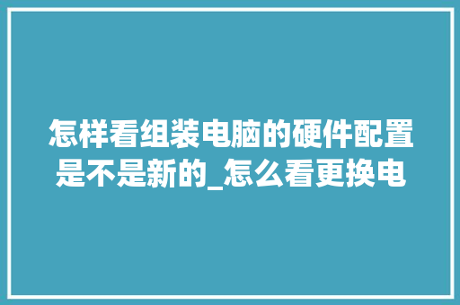 怎样看组装电脑的硬件配置是不是新的_怎么看更换电脑配置信息