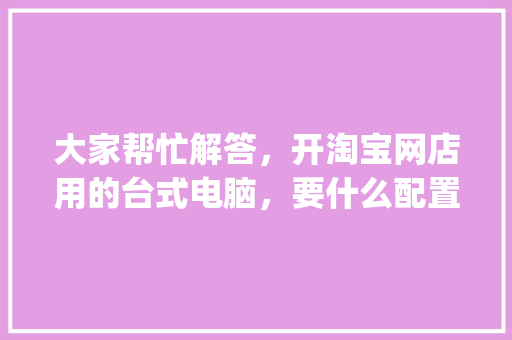 大家帮忙解答，开淘宝网店用的台式电脑，要什么配置好_电脑售后配置怎么看的 电脑配置