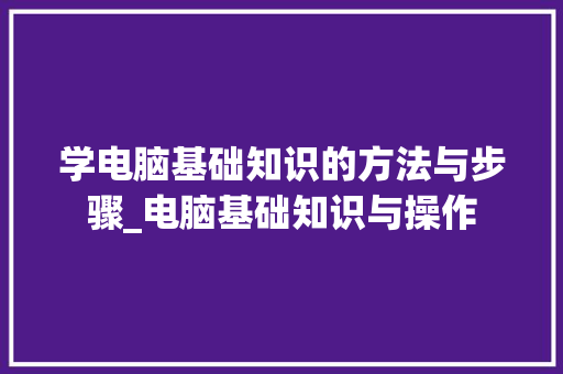 学电脑基础知识的方法与步骤_电脑基础知识与操作