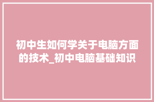 初中生如何学关于电脑方面的技术_初中电脑基础知识汇总表 电脑基础