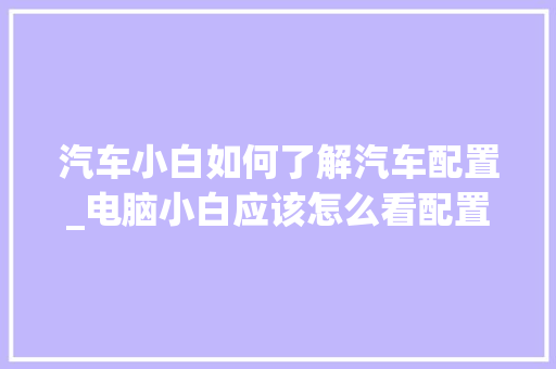汽车小白如何了解汽车配置_电脑小白应该怎么看配置参数