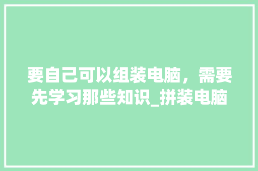 要自己可以组装电脑，需要先学习那些知识_拼装电脑基础知识大全