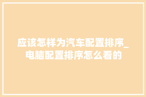 应该怎样为汽车配置排序_电脑配置排序怎么看的