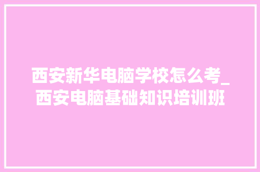 西安新华电脑学校怎么考_西安电脑基础知识培训班
