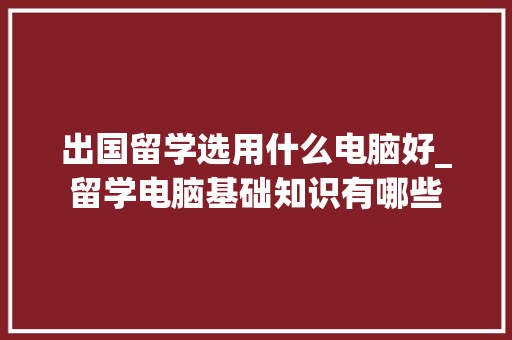 出国留学选用什么电脑好_留学电脑基础知识有哪些 编程语言 出国留学选用什么电脑好_留学电脑基础知识有哪些 编程语言