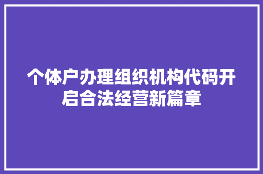 个体户办理组织机构代码开启合法经营新篇章 个体户办理组织机构代码开启合法经营新篇章