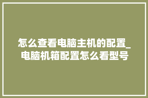 怎么查看电脑主机的配置_电脑机箱配置怎么看型号 电脑配置