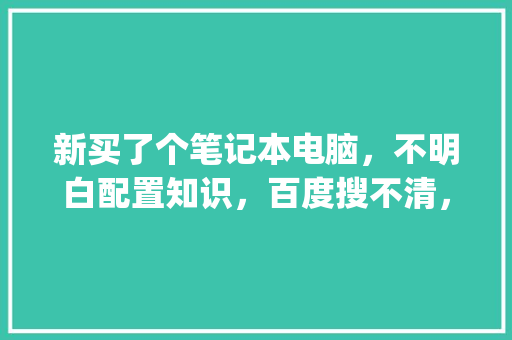 新买了个笔记本电脑，不明白配置知识，百度搜不清，求讲解_电脑全部配置解说怎么看的
