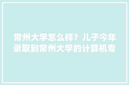 常州大学怎么样？儿子今年录取到常州大学的计算机专业，要上吗_常州电脑基础知识培训班