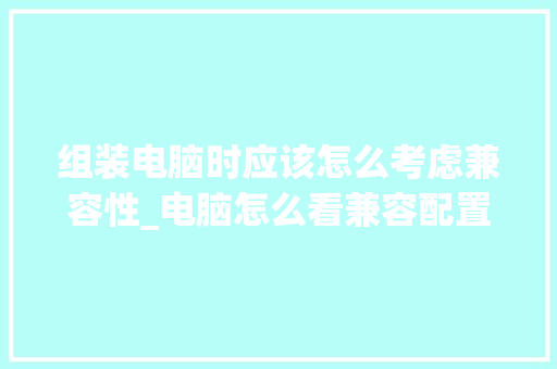 组装电脑时应该怎么考虑兼容性_电脑怎么看兼容配置参数 操作系统 组装电脑时应该怎么考虑兼容性_电脑怎么看兼容配置参数 操作系统
