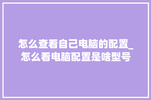 怎么查看自己电脑的配置_怎么看电脑配置是啥型号