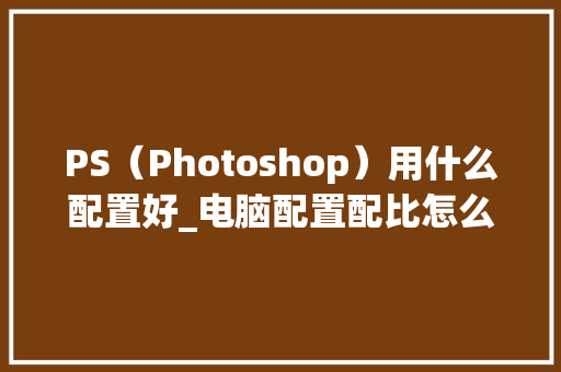 PS（Photoshop）用什么配置好_电脑配置配比怎么看的