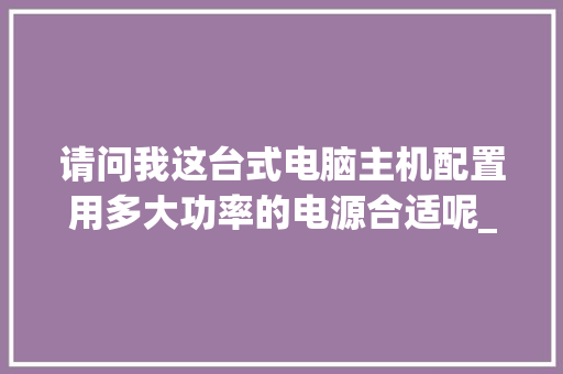 请问我这台式电脑主机配置用多大功率的电源合适呢_电脑未来功耗怎么看配置参数