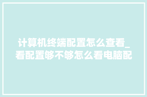 计算机终端配置怎么查看_看配置够不够怎么看电脑配置