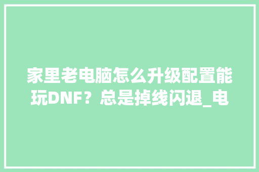 家里老电脑怎么升级配置能玩DNF?总是掉线闪退_电脑断线怎么看配置参数 家里老电脑怎么升级配置能玩DNF?总是掉线闪退_电脑断线怎么看配置参数