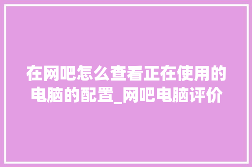 在网吧怎么查看正在使用的电脑的配置_网吧电脑评价配置怎么看的