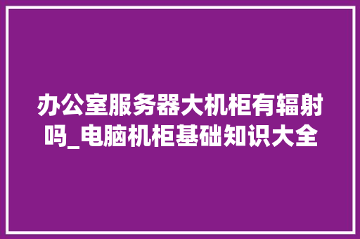 办公室服务器大机柜有辐射吗_电脑机柜基础知识大全