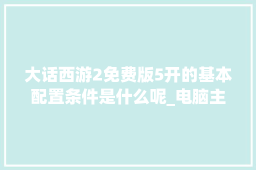大话西游2免费版5开的基本配置条件是什么呢_电脑主机免费配置怎么看的