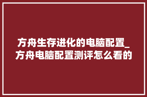 方舟生存进化的电脑配置_方舟电脑配置测评怎么看的