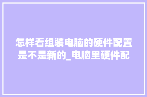 怎样看组装电脑的硬件配置是不是新的_电脑里硬件配置怎么看的