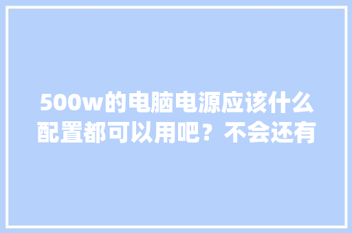 500w的电脑电源应该什么配置都可以用吧？不会还有更高的配置需要500w以上的吧_电脑电源怎么看配置高低的
