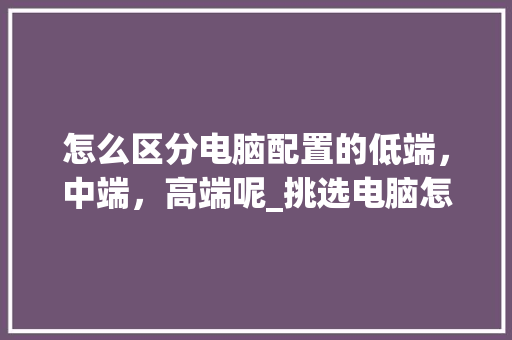 怎么区分电脑配置的低端，中端，高端呢_挑选电脑怎么看配置高低啊