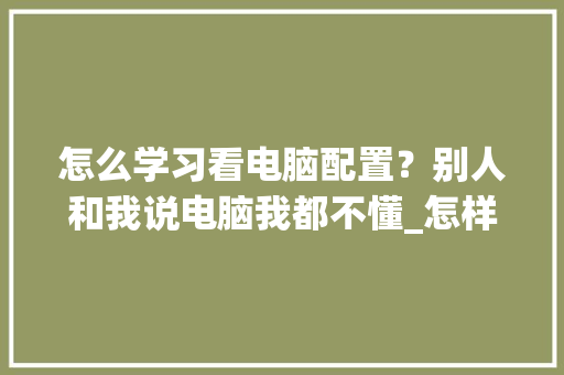 怎么学习看电脑配置？别人和我说电脑我都不懂_怎样学会看电脑配置
